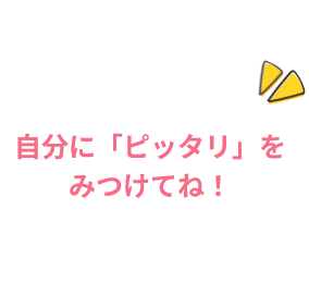 自分に「ピッタリ」をみつけてね！