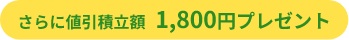 さらに値引積立額1,800円プレゼント