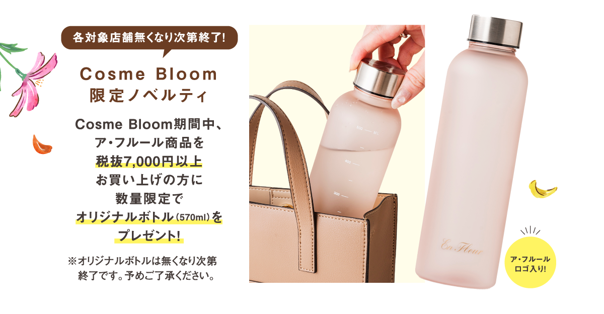 各対象店舗無くなり次第終了！Cosme Bloom限定ノベルティ　Cosme Bloom期間中、ア・フルール商品を税抜7,000円以上お買い上げの方に数量限定でオリジナルボトル（570ml）をプレゼント！　ア・フルールロゴ入り!　※オリジナルボトルは無くなり次第終了です。予めご了承ください。