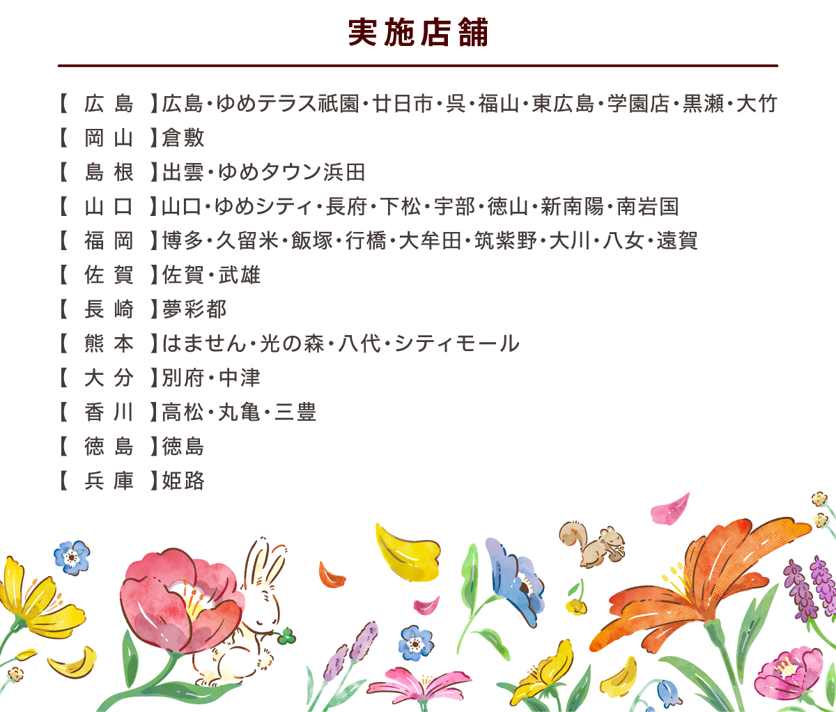 実施店舗　広島：広島・ゆめテラス祇園・廿日市・呉・福山・東広島・学園店・黒瀬・大竹　岡山：倉敷　島根：出雲・ゆめタウン浜田　山口：山口・ゆめシティ・長府・下松・宇部・徳山・新南陽・南岩国　福岡：博多・久留米・飯塚・行橋・大牟田・筑紫野・大川・八女・遠賀　佐賀佐賀・武雄　長崎：夢彩都　熊本：はません・光の森・八代・シティモール　大分：別府・中津　香川：高松・丸亀・三豊　徳島：徳島　兵庫：姫路