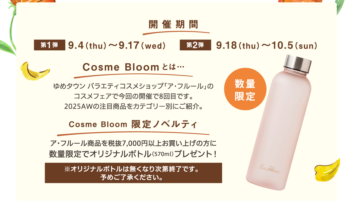 開催期間　第1弾：9月4日（木曜日）～9月17日（水曜日）　第2弾：9月18日（木曜日）～10月5日（日曜日）　コスメブルームとは…ゆめタウン　バラエティコスメショップ「ア・フルール」のコスメフェアで今回の開催で8回目です。2025AWの注目商品をカテゴリー別にご紹介。　コスメブルーム限定ノベルティ…ア・フルール商品を税抜7,000円以上お買い上げの方に数量限定でオリジナルボトル（570ml)プレゼント！※オリジナルボトルは無くなり次第終了です。予めご了承ください。