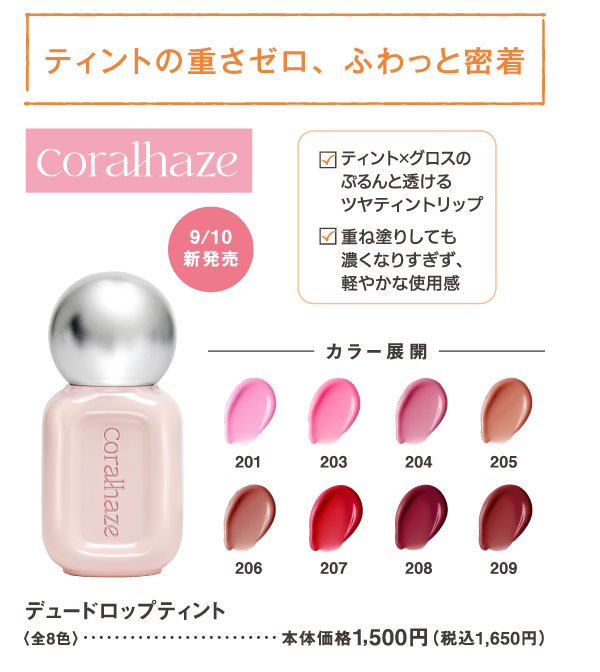 ティントの重さゼロ、ふわっと密着　coralhaze　ティント×グロスのぷるんと透けるツヤティントリップ　重ね塗りしても濃くなりすぎず、軽やかな使用感　9/10新発売　デュードロップティント　全8色　本体価格1,500円(税込1,650円)