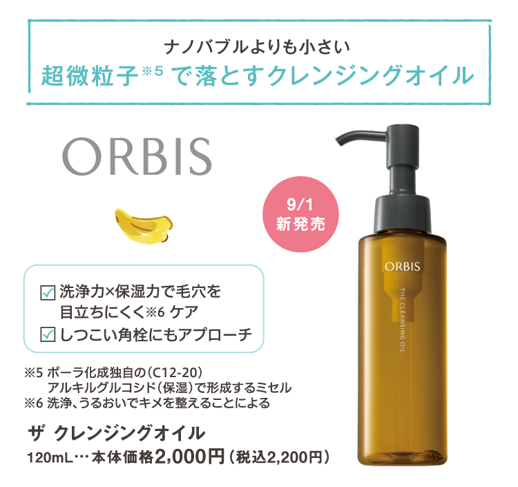 ナノバブルよりも小さい　超微粒子で落とすクレンジングオイル　※ポーラ化成独自の(C12-20)アルキルグルコシド(保湿)で形成するミセル　洗浄力×保湿力で毛穴を目立ちにくくケア　※洗浄、うるおいでキメを整えることによる　しつこい角栓にもアプローチ　9/1新発売　ORBIS　ザ クレンジングオイル　120mL　本体価格2,000円（税込2,200円）