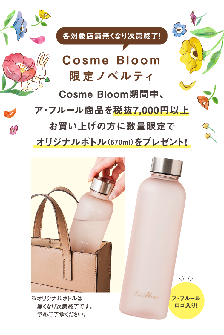 各対象店舗無くなり次第終了！Cosme Bloom限定ノベルティ　Cosme Bloom期間中、ア・フルール商品を税抜7,000円以上お買い上げの方に数量限定でオリジナルボトル（570ml）をプレゼント！　ア・フルールロゴ入り!　※オリジナルボトルは無くなり次第終了です。予めご了承ください。