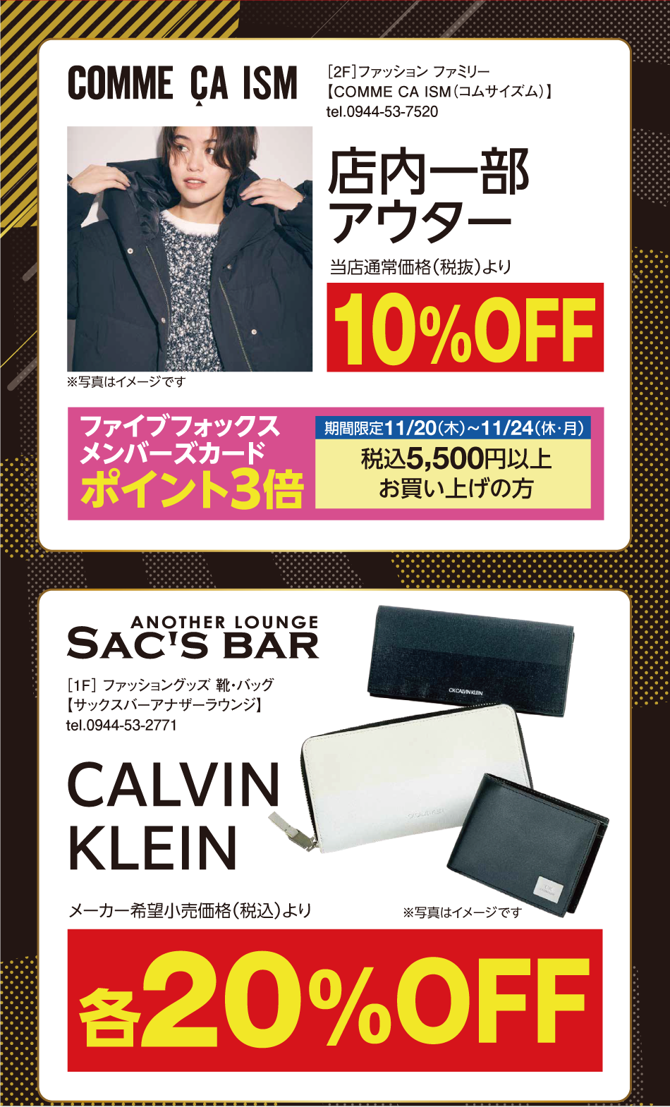 [2階]　【コムサイズム】　店内一部アウター　当店通常価格（税抜）より10％オフ　※写真はイメージです　ファイブフォックスメンバーズカードポイント3倍　期間限定11月20日（木曜日）～11月24日（振替休日・月曜日）　税込5,500円以上お買い上げの方　[1階]　【サックスバーアナザーラウンジ】　カルバン・クライン　※写真はイメージです。　メーカー希望小売価格（税込）より各20％オフ