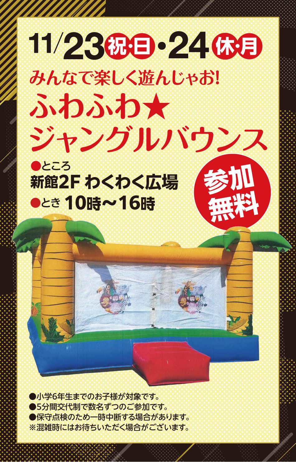 11月23日（祝日・日曜日）・24日（振替休日・月曜日）　みんなで楽しく遊んじゃお！ふわふわジャングルバウンス　ところ：新館2階わくわく広場　とき：10時～16時　参加無料　小学6年生までのお子様が対象です。　5分間交代制で数名ずつのご参加です。　保守点検のため一時中断する場合があります。　※混雑時にはお待ちいただく場合がございます。
