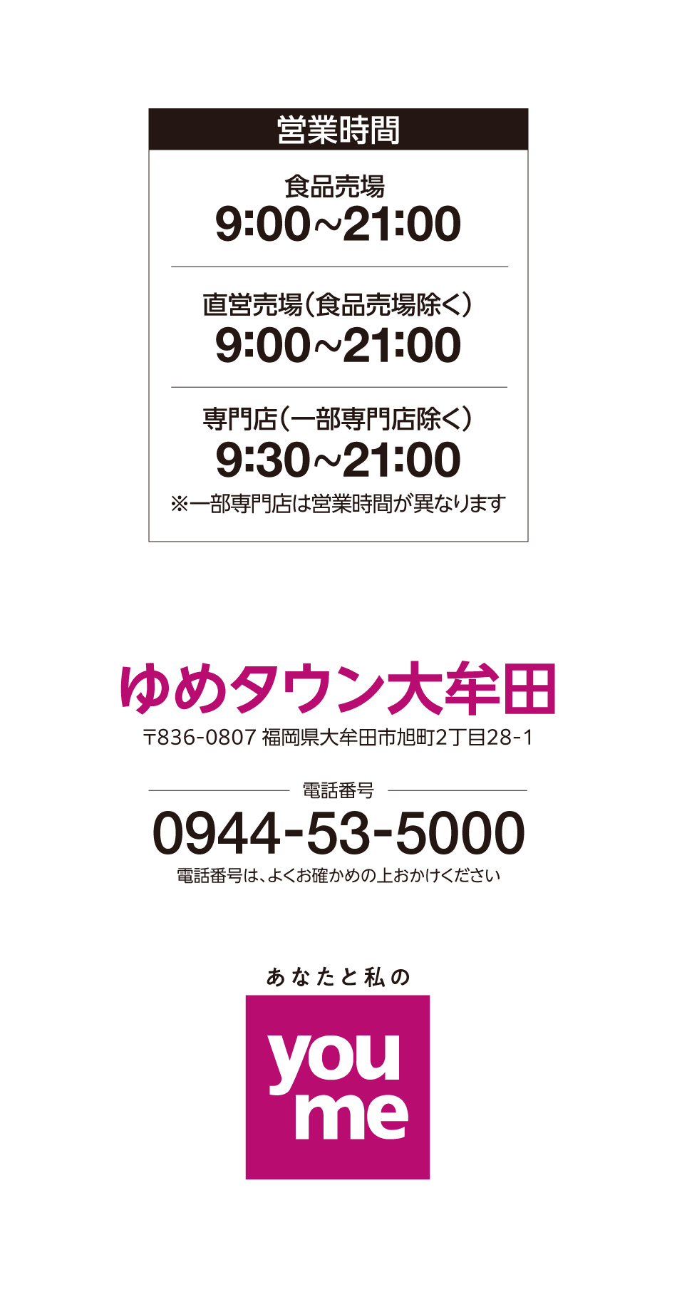 営業時間 食品売場 9:00～21:00 直営売場(食品売場除く) 9:00～21:00 専門店(一部専門店除く) 9:30～21:00※一部専門店は営業時間が異なります ゆめタウン大牟田 〒836-0807 福岡県大牟田市旭町2丁目28-1 電話番号 0944-53-5000 電話番号は、よくお確かめの上おかけください あなたと私のyoume
