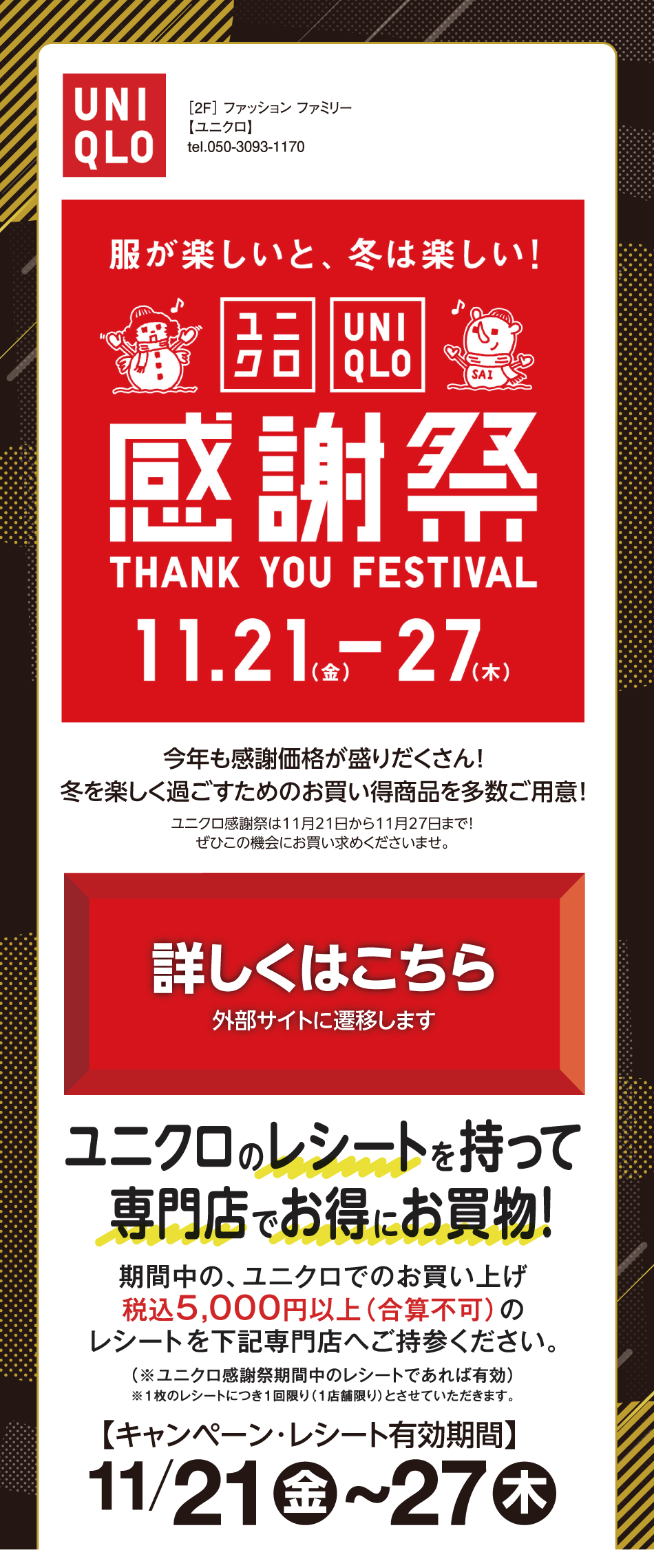 [2階]　ファッションファミリー【ユニクロ】　服が楽しいと、冬は楽しい！　ユニクロ感謝祭　サンキューフェスティバル　11月21日（金曜日）～27日（木曜日）　今年も感謝価格が盛りだくさん！冬を楽しく過ごすためのお買い得商品を多数ご用意！　ユニクロ感謝祭は11月21日から11月27日まで！ぜひこの機会にお買い求めくださいませ。　詳しくはこちら　外部サイトに遷移します　ユニクロのレシートを持って専門店でお得にお買物！　期間中の、ユニクロでのお買い上げ税込5,000円以上（合算不可）のレシートを下記専門店へご持参ください。　（※ユニクロ感謝祭期間中のレシートであれば有効）※1枚のレシートにつき1回限り（1店舗限り）とさせていただきます。　【キャンペーン・レシート有効期間】11月21日（金曜日）～27日（木曜日）