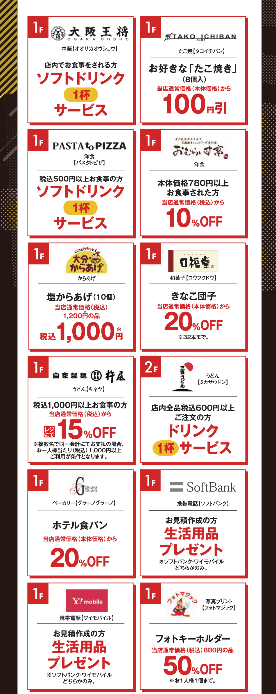 [1階]　【大阪王将】　店内でお食事をされる方　ソフトドリンク1杯サービス　[1階]　【たこいちばん】　お好きな「たこ焼き」（8個入り）　当店通常価格（本体価格）から100円引き　[1階]　【パスタトピザ】　税込500円以上お食事の方　ソフトドリンク1杯サービス　[1階]　【おむらいす亭】　本体価格780円以上お食事された方　当店通常価格（税込）から10％オフ　[1階]　【大分からあげ】　塩からあげ（10個）　当店通常価格（税込）1,200円の品　税込1,000円　[1階]　【口福堂】　きなこ団子　当店通常価格（本体価格）から20％オフ　※32本まで　[1階]　【杵屋】　税込1,000円以上お食事の方　当店通常価格（税込）からレジにて15％オフ　※複数名で同一会計にてお支払いの場合、お一人様当たり税込1,000円以上ご利用が条件となります。　[2階]　【三笠うどん】　店内全品税込600円以上ご注文の方　ドリンク1杯サービス　[1階]　【グラーノグラーノ】　ホテル食パン　当店通常価格（本体価格）から20％オフ　[1階]　【ソフトバンク】　お見積作成の方　生活用品プレゼント　※ソフトバンク・ワイモバイルどちらかのみ。　[1階]　【ワイモバイル】　お見積作成の方　生活用品プレゼント　※ソフトバンク・ワイモバイルどちらかのみ。　[1階]　【フォトマジック】　フォトキーホルダー　当店通常価格（税込）880円の品　50％オフ　※お一人様1個まで。