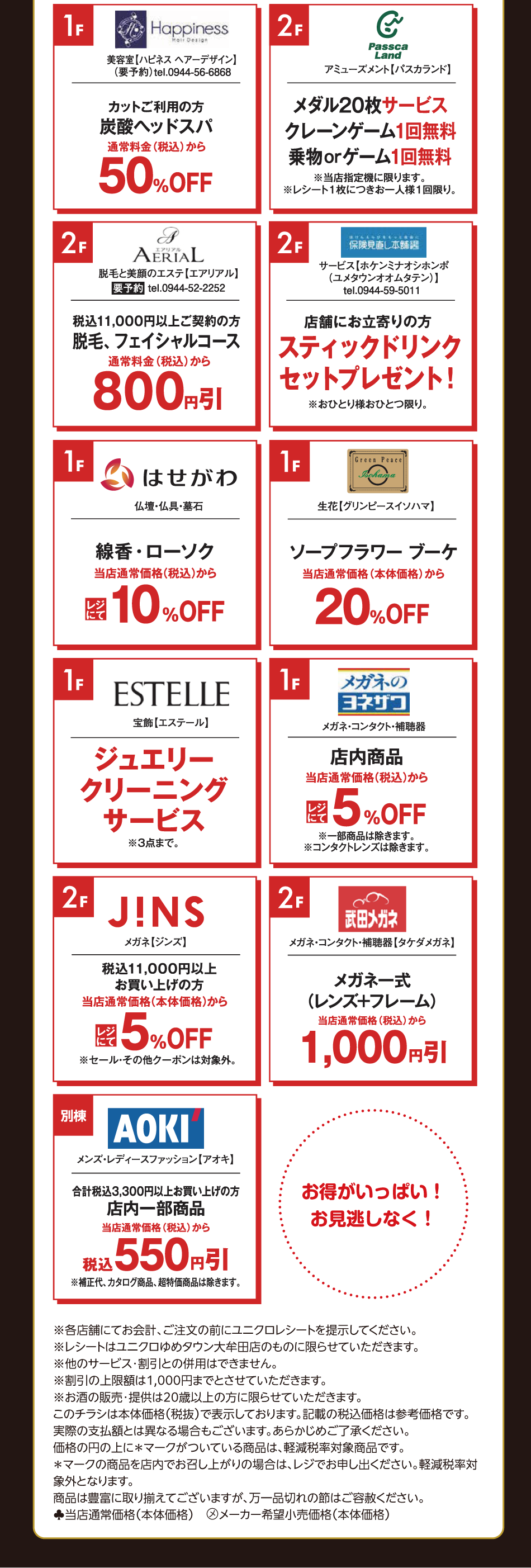 [1階]　【ハピネス　ヘアーデザイン】　カットご利用の方　炭酸ヘッドスパ　通常料金（税込）から50％オフ　[2階]　【パスカランド】　メダル20枚サービス　クレーンゲーム1回無料　乗り物orゲーム1回無料　※当店指定機に限ります。※レシート1枚につきお一人様1回限り。　　[2階]　【エアリアル】　要予約　税込11,000円以上ご契約の方　脱毛、フェイシャルコース　通常料金（税込）から800円引き　[2階]　【保険見直し本舗】　店舗にお立ち寄りの方　スティックドリンクセットプレゼント！　※お一人様お一つ限り。　　[1階]　仏壇・仏具・墓石【はせがわ】　線香・ローソク　当店通常価格（税込）からレジにて10％オフ　　[1階]　生花【グリンピースイソハマ】　ソープフラワー　ブーケ　当店通常価格（本体価格）から20％オフ　　[1階]　宝飾【エステール】　ジュエリークリーニングサービス　※3点まで。　　[1階]　【メガネのヨネザワ】　店内商品　当店通常価格（税込）からレジにて5％オフ　※一部商品は除きます。　※コンタクトレンズは除きます。　　[1階]　メガネ【ジンズ】税込11,000円以上お買い上げの方　当店通常価格（本体価格）からレジにて5％オフ　※セール・その他クーポンは対象外。　　[1階]　【武田メガネ】　メガネ一式（レンズ+フレーム）　当店通常価格（税込）から1,000円引き　　[別棟]　【アオキ】　合計税込3,300円以上お買い上げの方　店内一部商品　当店通常価格（税込）から税込550円引き　※補正代、カタログ商品、超特価商品は除きます。　お得がいっぱい！お見逃しなく！　※各店舗にてお会計、ご注文の前にユニクロレシートを提示してください。　※レシートはユニクロゆめタウン大牟田店のものに限らせていただきます。　※他のサービス・割引との併用はできません。　※割引の上限額は1,000円までとさせていただきます。　※お酒の販売・提供は20歳以上の方に限らせていただきます。　このチラシは本体価格（税抜）で表示しております。記載の税込価格は参考価格です。　実際の支払額とは異なる場合もございます。あらかじめご了承ください。　価格の上に＊マークがついている商品は、軽減税率対象商品です。　＊マークの商品を店内でお召し上がりの場合は、レジでお申し出ください。軽減税率対象外となります。　商品は豊富に取り揃えてございますが、万一品切れの節はご容赦ください。