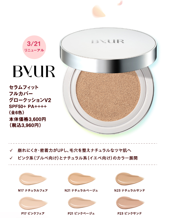 [ByUR]3月21日(土曜日)リニューアル セラムフィットフルカバーグロークッションV2 SPF50+ PA++++〈全6色〉本体価格3,600円（税込3,960円） ✓崩れにくさ・密着力がUPし、毛穴を整えナチュラルなツヤ肌へ ✓ピンク系（ブルベ向け）とナチュラル系（イエベ向け）のカラー展開 N17:ナチュラルフェア N21:ナチュラルベージュ N23:ナチュラルサンド P17:ピンクフェア P21:ピンクベージュ P23:ピンクサンド