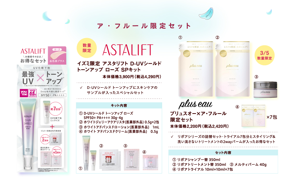 【ア・フルール限定セット】[ASTALIFT][数量限定]イズミ限定 アスタリフト D-UVシールド トーンアップ ローズ SPキット 本体価格3,900円（税込4,290円）✓D-UVシールド トーンアップにスキンケアのサンプルが入ったスペシャルセット キット内容:① D-UVシールド トーンアップ ローズ SPF50+ PA++++ 30g・4g ② ホワイトジェリーアクアリスタ(医薬部外品) 0.5g×2包 ③ ホワイトアドバンスドローション(医薬部外品) 1mL ④ ホワイト アドバンスドクリーム(医薬部外品) 0.5g [pluseau]3月5日(木曜日)数量限定 プリュスオー×ア・フルール限定セット 本体価格2,200円（税込2,420円）✓リポアシリーズの詰替セット・トライアル7包分とスタイリング&洗い流さないトリートメントの2wayバームが入ったお得なセット セット内容:① リポアシャンプー替 350ml ② リポアトリートメント替 350ml ③ メルティバーム 40g ④ リポアトライアル 10ml+10ml×7包