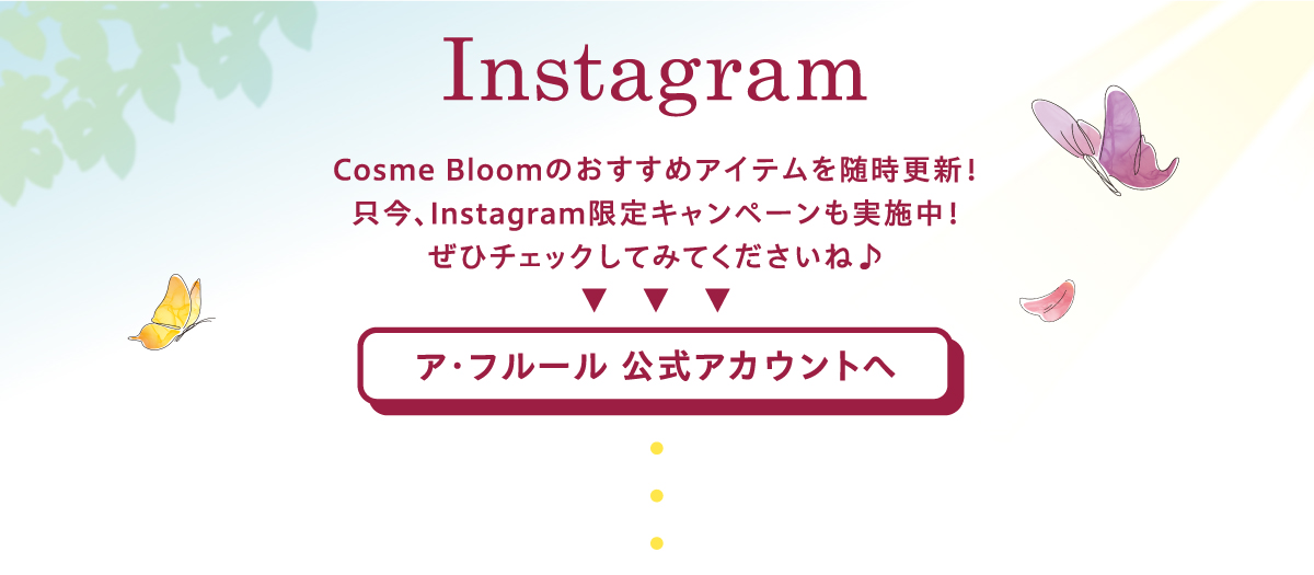 Instagram　Cosme Bloomのおすすめアイテムを随時更新！只今、Instagram限定キャンペーンも実施中！ぜひチェックしてみてくださいね♪ ア･フルール 公式アカウントへ
