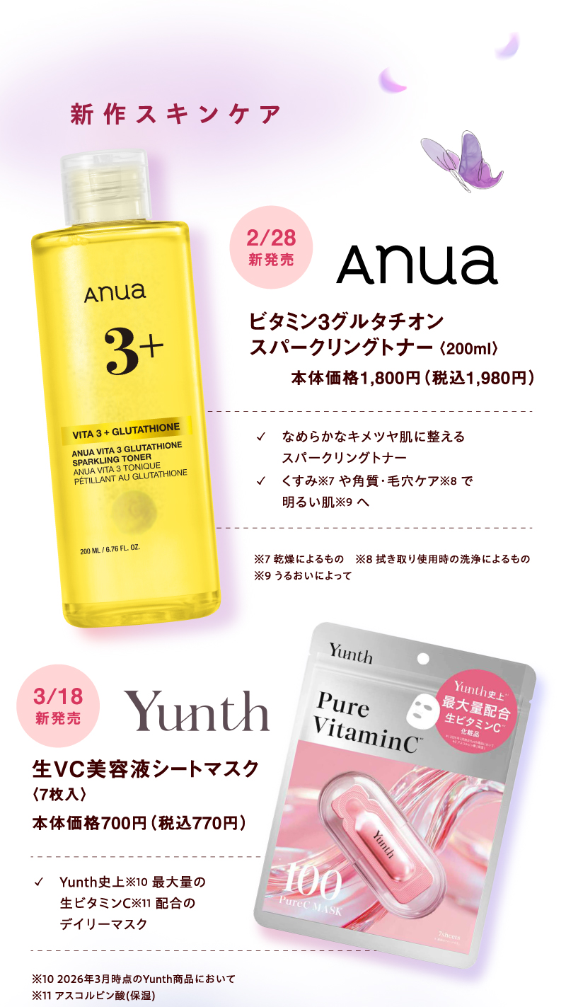 【新作スキンケア】[anua]2月28日(土曜日) ビタミン3グルタチオンスパークリングトナー〈200ml〉本体価格1,800円（税込1,980円）✓なめらかなキメツヤ肌に整えるスパークリングトナー ✓くすみ※7 や角質・毛穴ケア※8 で明るい肌※9 へ ※7 乾燥によるもの ※8 拭き取り使用時の洗浄によるもの ※9 うるおいによって [Yunth]3月18日(水曜日)新発売 生VC美容液シートマスク〈7枚入〉本体価格700円（税込770円）✓Yunth史上※10 最大量の生ビタミンC※11 配合のデイリーマスク ※10 2026年3月時点のYunth商品において ※11 アスコルビン酸(保湿)