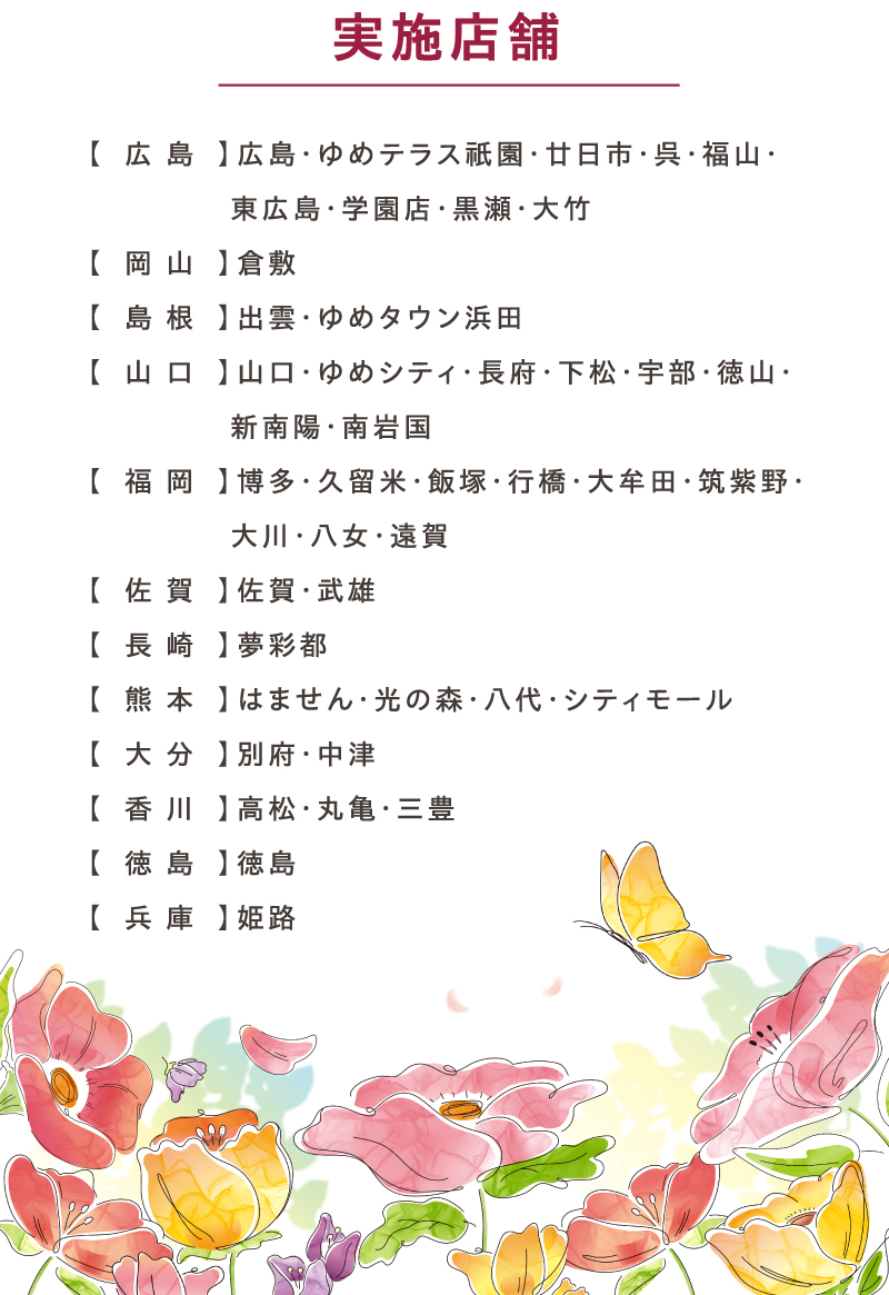 実施店舗:【広島】広島・ゆめテラス祇園・廿日市・呉・福山・東広島・学園店・黒瀬・大竹【岡山】倉敷【島根】出雲・ゆめタウン浜田【山口】山口・ゆめシティ・長府・下松・宇部・徳山・新南陽・南岩国【福岡】博多・久留米・飯塚・行橋・大牟田・筑紫野・大川・八女・遠賀【佐賀】佐賀・武雄【長崎】夢彩都【熊本】はません・光の森・八代・シティモール【大分】別府・中津【香川】高松・丸亀・三豊【徳島】徳島【兵庫】姫路