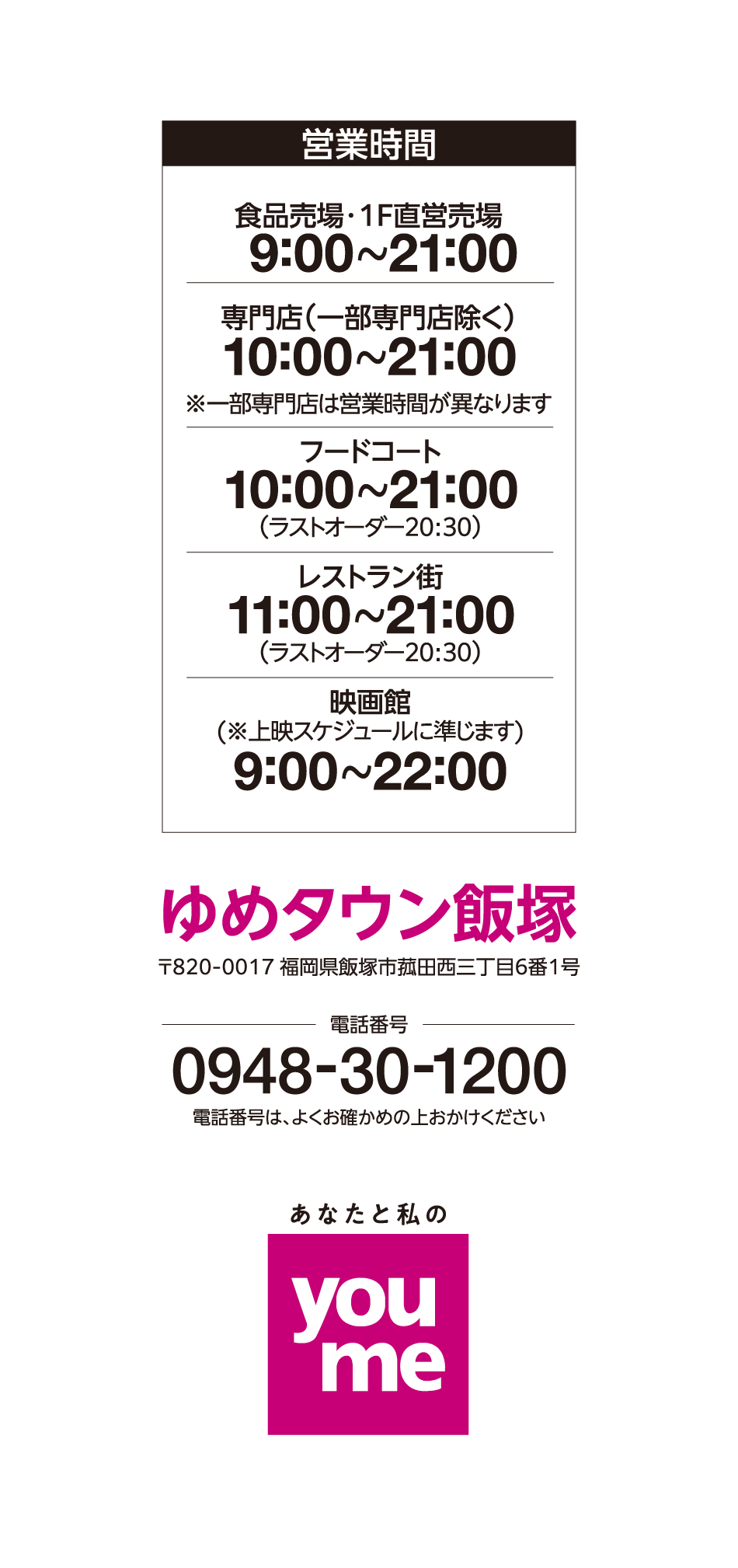 営業時間 1階直営売場 9:00~21:00 2階直営売場 10:00~21:00 専門店(一部専門店除く) 10:00~21:00※一部専門店は営業時間が異なります フードコート 10:00~21:00(ラストオーダー20:30) レストラン街 11:00~21:00(ラストオーダー20:30) 映画館(※上映スケジュールに準じます) 9:00~22:00 ゆめタウン飯塚 〒820-0017 福岡県飯塚市菰田西三丁目6番1号 電話番号 0948-30-1200 電話番号は、よくお確かめの上おかけください あなたと私のyoume