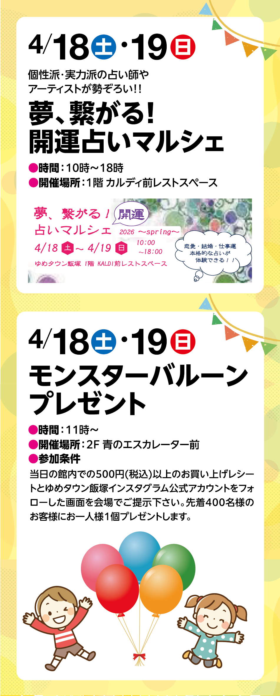 4月18日(土曜日)・19日(日曜日) 個性派・実力派の占い師やアーティストが勢ぞろい！！ 「夢、繋がる！開運占いマルシェ」 ●時間：10時～18時●開催場所：１階 カルディ前レストスペース 4月18日(土曜日)・19日(日曜日)「モンスターバルーンプレゼント」●時間：11時～●開催場所：2F 青のエスカレーター前●参加条件：当日の館内での500円(税込)以上のお買い上げレシートとゆめタウン飯塚インスタグラム公式アカウントをフォローした画面を会場でご提示下さい。先着400名様のお客様にお一人様１個プレゼントします。