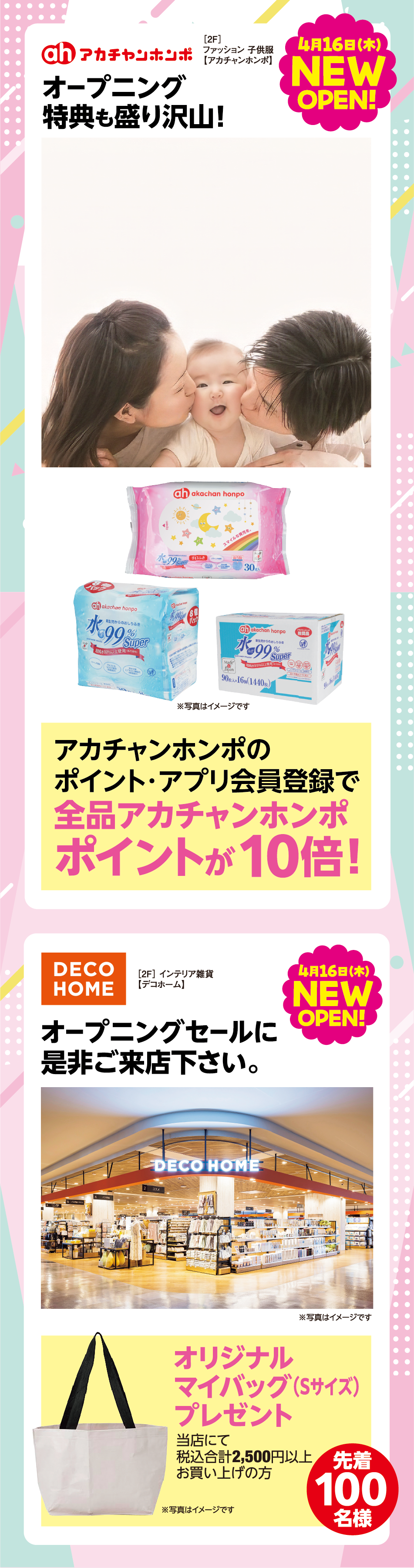 ［2F］ファッション 子供服【アカチャンホンポ】4月16日（木曜日）ニューオープン! オープニング特典も盛り沢山！ アカチャンホンポのポイント・アプリ会員登録で全品アカチャンホンポポイントが10倍！ ［2F］インテリア雑貨【デコホーム】4月16日（木曜日）ニューオープン! オープニングセールに是非ご来店下さい。オリジナルマイバッグ（Sサイズ）プレゼント 税込2,500円以上お買い上げの方 先着100名様