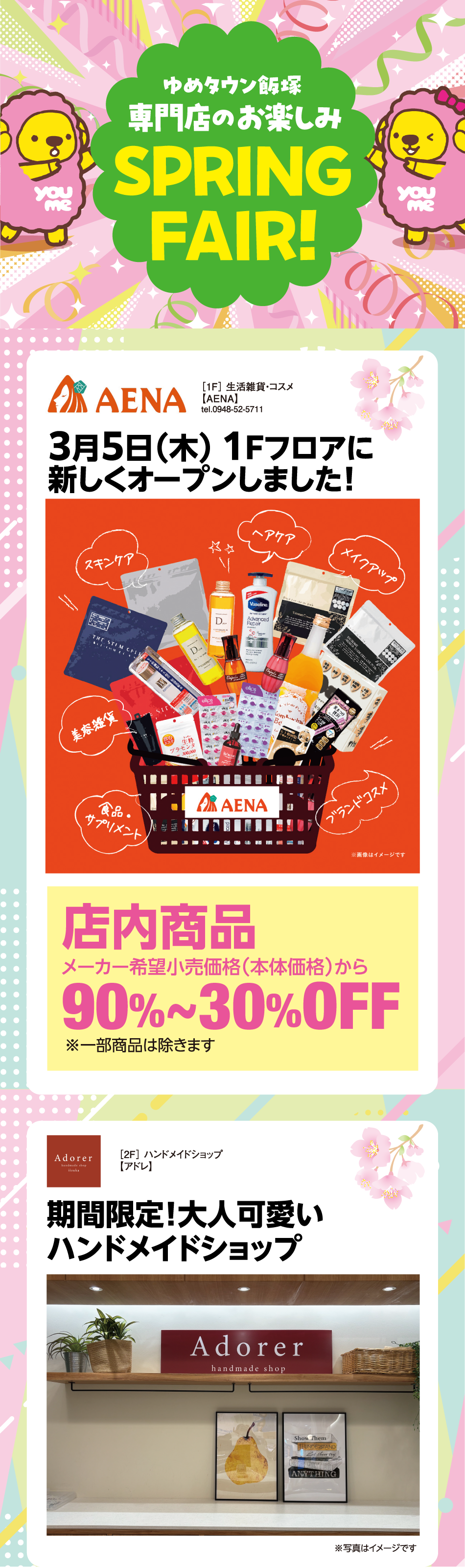 ゆめタウン飯塚 専門店のお楽しみ スプリングフェア! ［1F］ 生活雑貨・コスメ【AENA】tel.0948-52-5711 3月5日（木曜日） 1Fフロアに新しくオープンしました！ 店内商品メーカー希望小売価格（本体価格）から90%〜30%オフ ※一部商品は除きます ［2F］ ハンドメイドショップ【アドレ】期間限定！大人可愛いハンドメイドショップ