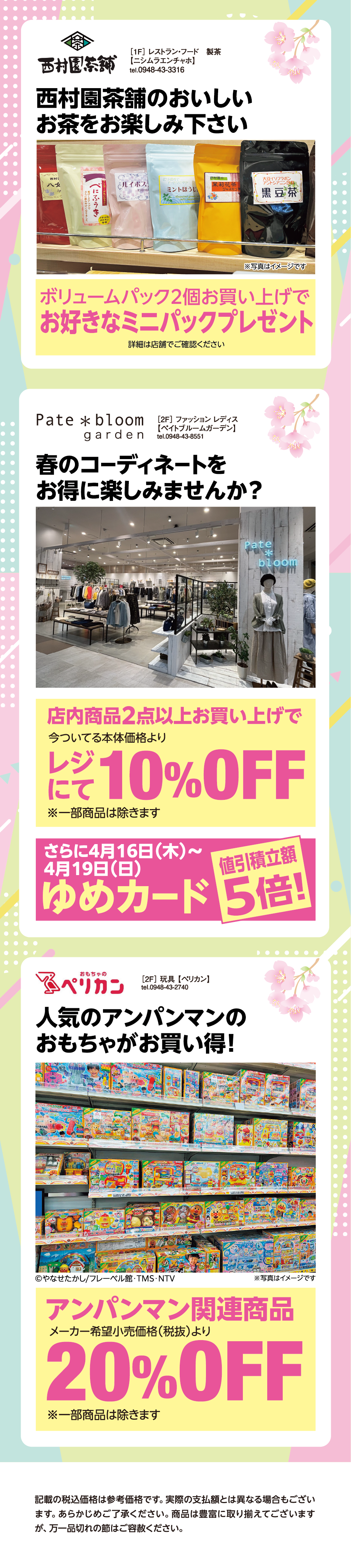 ［1F］ レストラン・フード　製茶【ニシムラエンチャホ】tel.0948-43-3316 西村園茶舗のおいしいお茶をお楽しみ下さい ボリュームパック2個お買い上げでお好きなミニパックプレゼント 詳細は店舗でご確認ください ［2F］ ファッション レディス【ペイトブルームガーデン】tel.0948-43-8551 春のコーディネートをお得に楽しみませんか？ 店内商品2点以上お買い上げで今ついてる本体価格よりレジにて10%オフ※一部商品は除きます さらに4月16日（木曜日）〜4月19日（日曜日）ゆめカード値引積立額5倍！ ［2F］ 玩具 【ペリカン】tel.0948-43-2740 人気のアンパンマンのおもちゃがお買い得！ アンパンマン関連商品メーカー希望小売価格（税抜）より20%オフ ※一部商品は除きます 記載の税込価格は参考価格です。実際の支払額とは異なる場合もございます。あらかじめご了承ください。商品は豊富に取り揃えてございますが、万一品切れの節はご容赦ください。