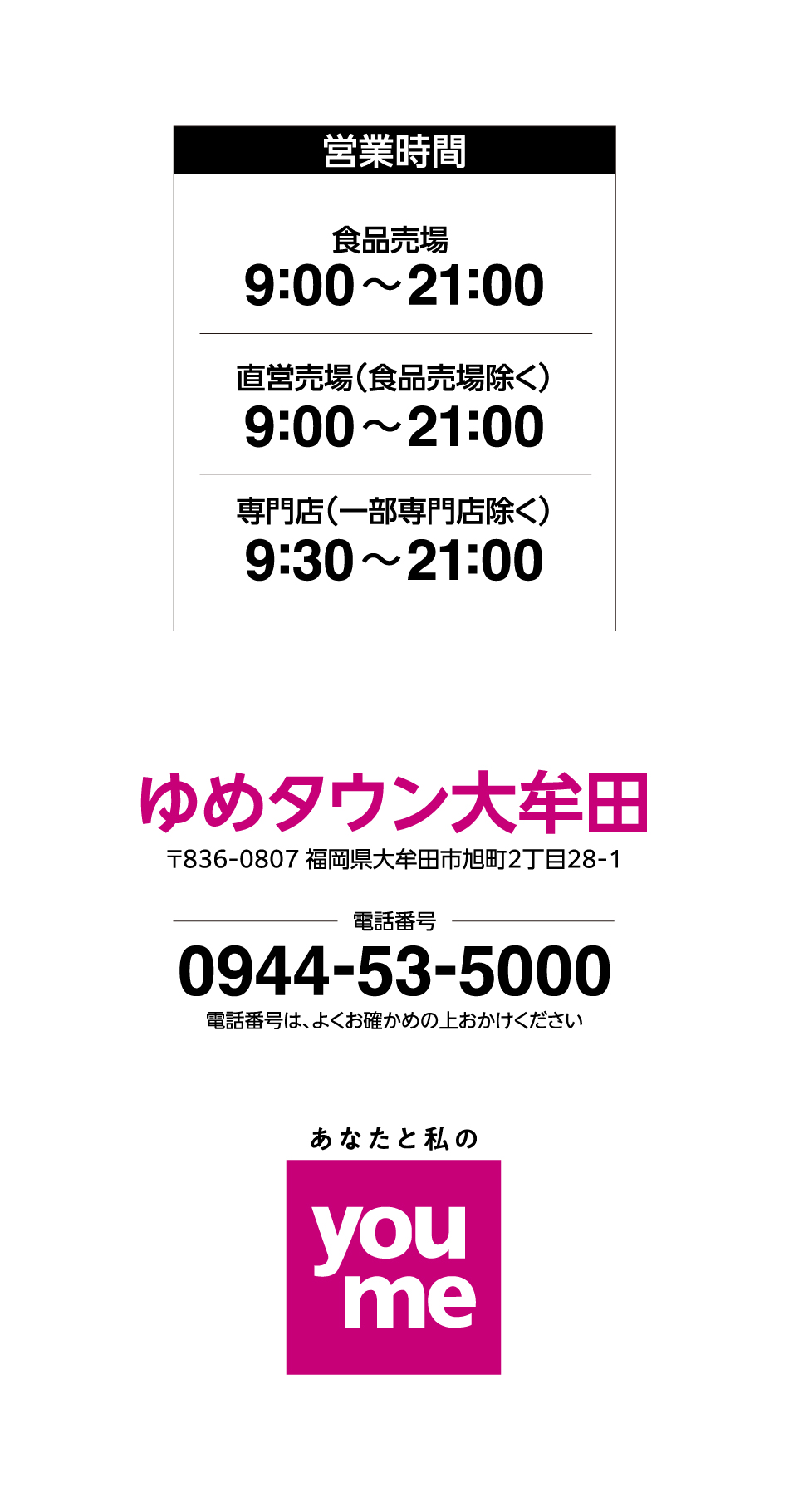 営業時間 食品売場 9:00~21:00 直営売場(食品売場除く) 9:00~21:00 専門店(一部専門店除く) 9:30~21:00 ゆめタウン大牟田 〒836-0807 福岡県大牟田市旭町2丁目28-1 電話番号 0944-53-5000 電話番号は、よくお確かめの上おかけください あなたと私のyoume