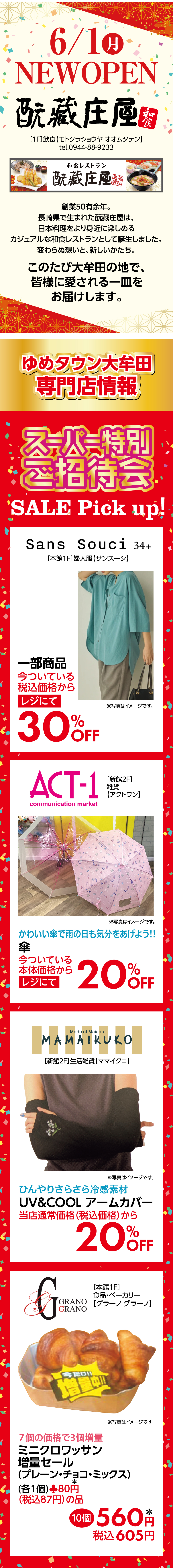 6月1日(月曜日)ニューオープン　［1階］飲食【モトクラショウヤ オオムタテン】創業50有余年。長崎県で生まれた酛藏庄屋は、日本料理をより身近に楽しめるカジュアルな和食レストランとして誕生しました。変わらぬ想いと、新しいかたち。　このたび大牟田の地で、皆様に愛される一皿をお届けします。　ゆめタウン大牟田　専門店情報　【スーパー特別ご招待会】セールピック
			   アップ！　[本館1階]婦人服【サンスーシ】一部商品：今ついている税込価格からレジにて30％オフ※写真はイメージです。　[新館2階]雑貨【アクトワン】かわいい傘で雨の日も気分をあげよう！　傘：今ついている本体価格からレジにて20％オフ※写真はイメージです。　[新館2階]生活雑貨【ママイクコ】ひんやりさらさら冷感素材　ユーブイアンドクール　アームカバー：当店通常価格(税込価格)から20％オフ※写真はイメージです。　[本館1階]食品・ベーカリー【グラーノ グラーノ】7個の価格で3個増量　ミニクロワッサン増量セール(プレーン・チョコ・ミックス)：各1個当店通常価格(本体価格)80円*(税込87円)の品　10個560円*※写真はイメージです。