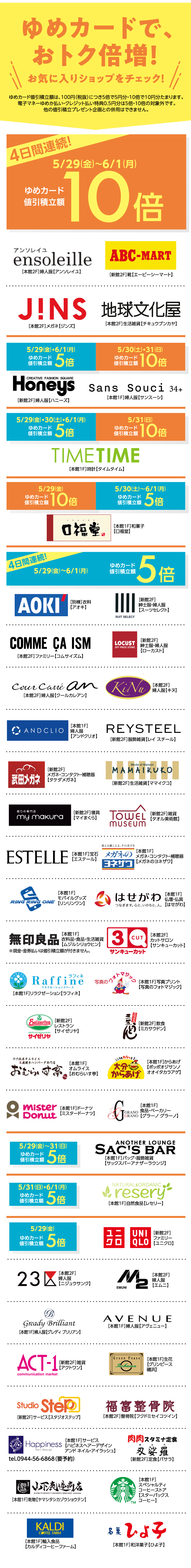 ゆめカードで、おトク倍増！お気に入りショップをチェック！ゆめカード値引積立額は、100円(税抜)つき5倍で5円分・10倍で10円分たまります。電子マネーゆめか払い・クレジット払い特典0.5円分は5倍・10倍の対象外です。他の値引積立プレゼント企画との併用はできません。　【4日間連続！】5月29日(金曜日)～6月1日(月曜日)　ゆめカード値引積立額10倍([本館2階]婦人服【アンソレイユ】[新館2階]靴【エービーシーマート】[本館2階]眼鏡【ジンズ】[本館2階]生活雑貨【チキュウブンカヤ】)　5月29日(金曜日)・6月1日(月曜日)ゆめカード値引積立額5倍　5月30日(土曜日)・31日(日曜日)ゆめカード値引積立額10倍([新館2階]婦人服【ハニーズ】[本館1階]婦人服【サンスーシ】)　5月29日(金曜日)・30日(土曜日)・6月1日(月曜日)ゆめカード値引積立額5倍　5月31日(日曜日)ゆめカード値引積立額10倍([本館1階]時計【タイムタイム】)　5月29日(金曜日)ゆめカード値引積立額10倍　5月30日(土曜日)～6月1日(月曜日)ゆめカード値引積立額5倍([本館1階]和菓子【口福堂】)　【4日間連続！】5月29日(金曜日)～6月1日(月曜日)　ゆめカード値引積立額5倍([別棟]衣料【アオキ】[新館2階]紳士服・婦人服【スーツセレクト】[本館2階]ファミリー【コムサイズム】[新館2階]紳士服・婦人服【ローカスト】[本館2階]婦人服【クールカレアン】[本館2階]婦人服【キヌ】[本館1階]婦人服【アンドクリオ】[新館2階]服飾雑貨【レイ スチール】[新館2階]メガネ・コンタクト・補聴器【タケダメガネ】[新館2階]生活雑貨【ママイクコ】[新館2階]寝具【マイまくら】[新館2階]雑貨【タオル美術館】[本館1階]宝石【エステール】[本館1階]メガネ・コンタクト・補聴器【メガネのヨネザワ】[本館1階]モバイルグッズ【リンリンワン】[本館1階]仏壇・仏具【はせがわ】[本館1階]衣料品・食品・生活雑貨【ムジルシリョウヒン※現金・金券払いは値引積立額が付きません。】[本館2階]カットサロン【サンキューカット】[本館1階]リラクゼーション【ラフィネ】[本館1階]写真プリント【写真のフォトマジック】[新館2階]レストラン【サイゼリア】[新館2階]飲食【ミカサウドン】[本館1階]オムライス【おむらいす亭】[本館1階]からあげ【ポッポオジザンノオオイタカラアゲ】[本館1階]ドーナツ【ミスタードーナツ】[本館1階]食品・ベーカリー【グラーノ グラーノ】)　5月29日(金曜日)～31日(日曜日)ゆめカード値引積立額5倍([本館1階]バッグ・服飾雑貨【サックスバーアナザーラウンジ】)　5月31日(日曜日)・6月1日(月曜日)ゆめカード値引積立額5倍([本館1階]自然食品【レセリー】)　5月29日(金曜日)ゆめカード値引積立額5倍([新館2階]ファミリー【ユニクロ】[本館2階]婦人服【ニジュウサンク】[本館2階]婦人服【エムニ】[本館1階]婦人服【グレディブリリアン】[本館1階]婦人服【アヴェニュー】[新館2階]雑貨【アクトワン】[本館1階]生花【グリンピース磯浜】[新館2階]サービス【スタジオステップ】[本館2階]整骨院【フクドミセイコツイン】[本館1階]サービス【ハピネスヘアーデザインアンドネイル・アイラッシュ】[新館2階]定食【バサラ】[本館1階]乾物【ヤマシタシカゾウショウテン】[本館1階]スペシャリティコーヒーストア【スターバックスコーヒー】[本館1階]輸入食品【カルディコーヒーファーム】[本館1階]和菓子【ひよ子】)