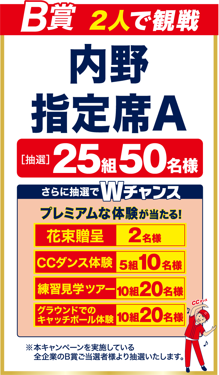 【B賞】2人で観戦　内野指定席A　<抽選>25組50名様　『さらに抽選でWチャンス』プレミアムな体験が当たる！　【花束贈呈：2名様】【CCダンス体験：5組10名様】【練習見学ツアー：10組20名様】【グラウンドでのキャッチボール体験：10組20名様】※本キャンペーンを実施している全企業のB賞ご当選者より抽選いたします。