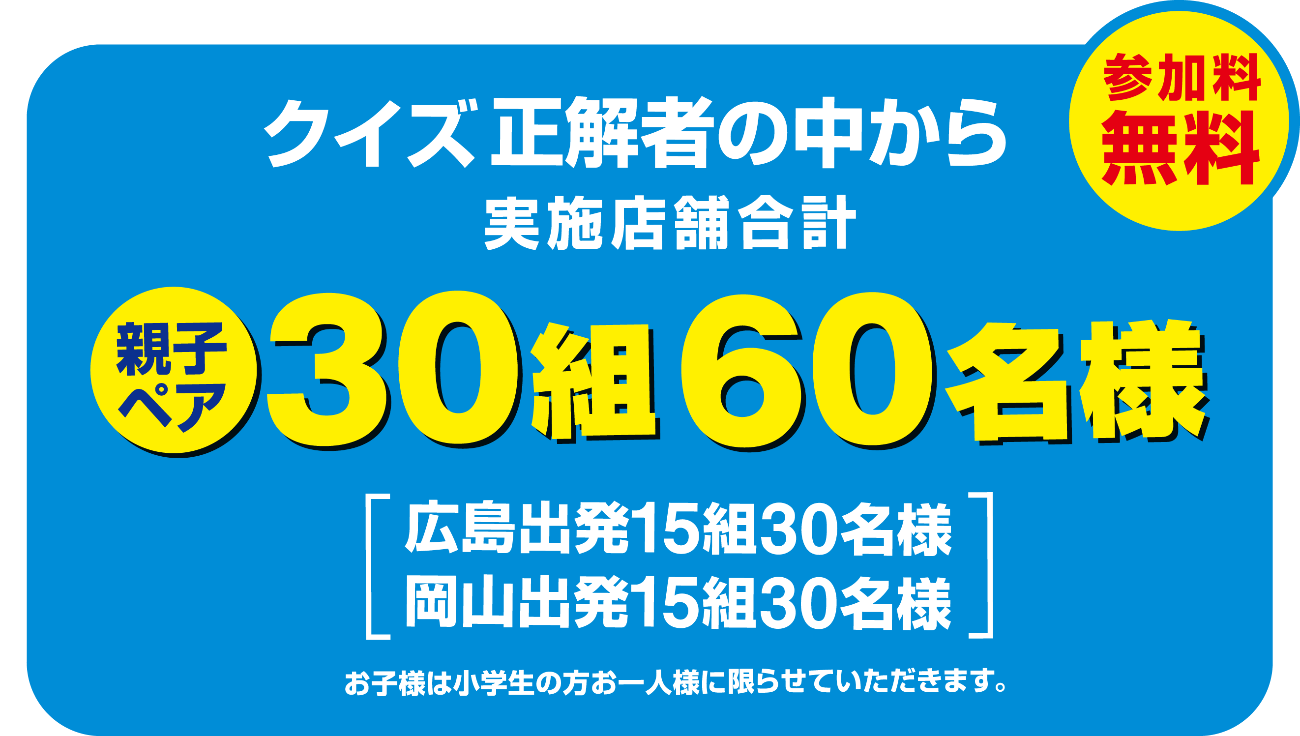 クイズ正解者の中から 店舗合計親子ペア30組60名様 参加無料 広島出発15組30名様 岡山出発15組30名様 お子様は小学生の方お一人様に限らせていただきます。