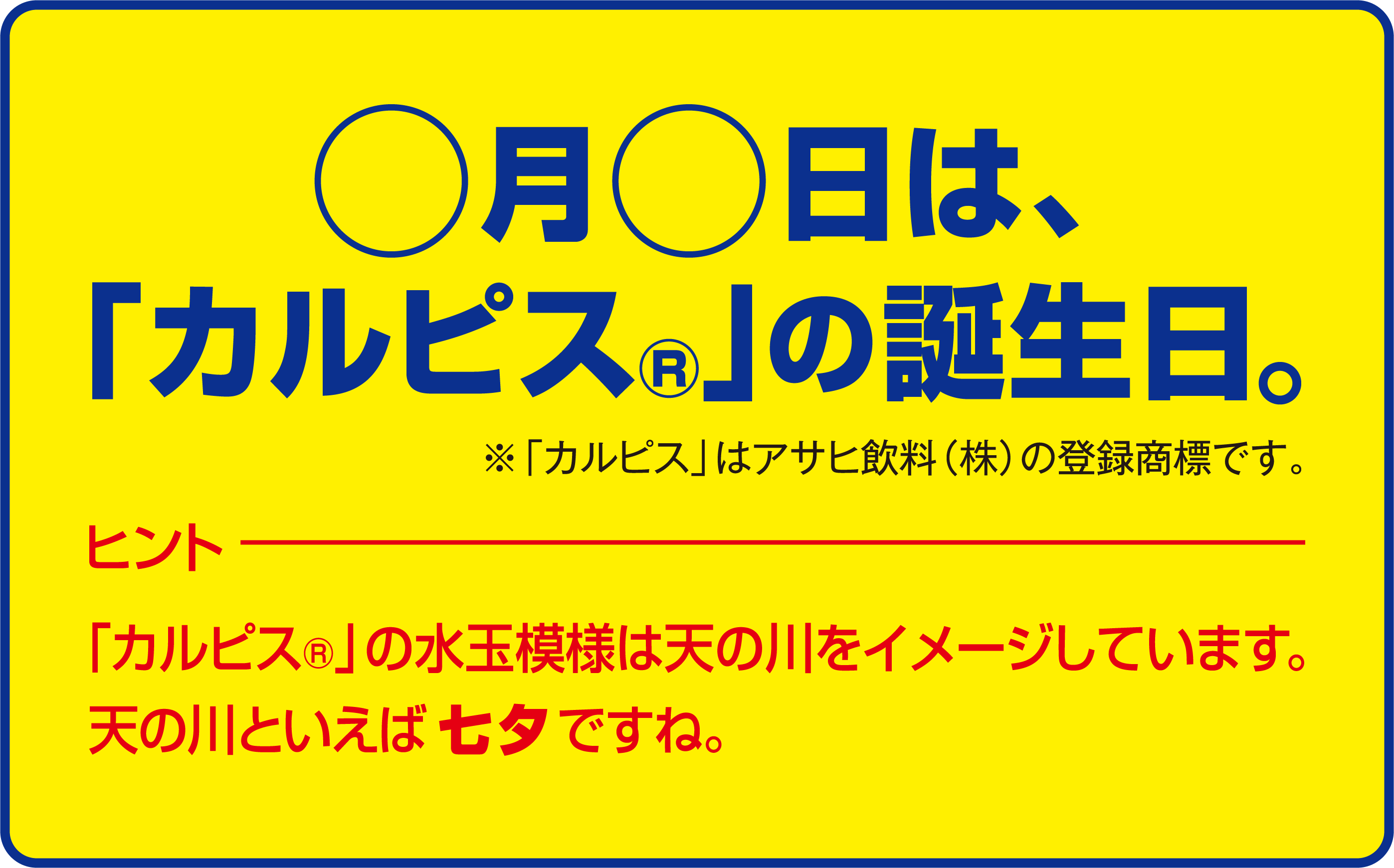〇月〇日は、「カルピス」の誕生日。 ※カルピスはアサヒ飲料(株)の登録商標です。 ヒント 「カルピス」の水玉模様は天の川をイメージしています。天の川といえば七夕ですね。