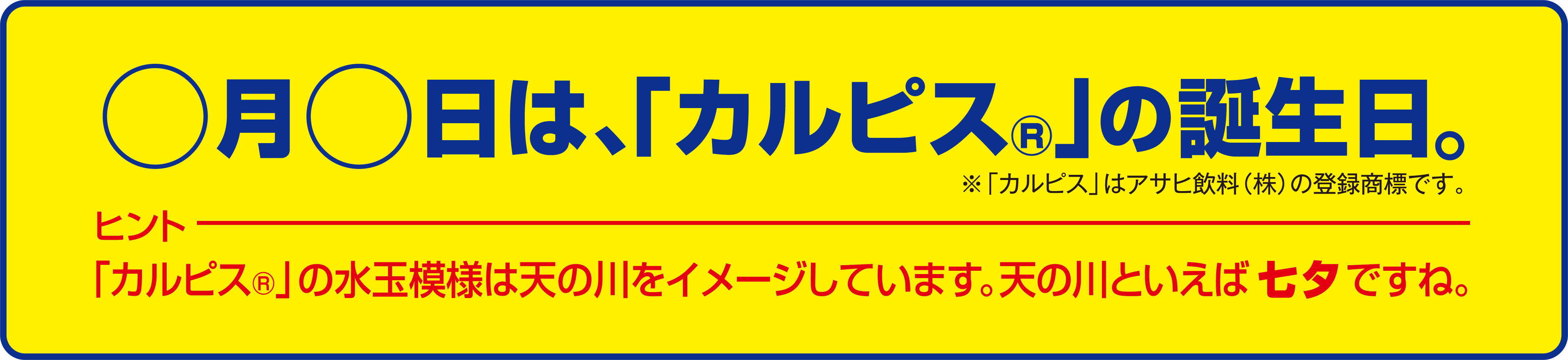 〇月〇日は、「カルピス」の誕生日。 ※カルピスはアサヒ飲料(株)の登録商標です。 ヒント 「カルピス」の水玉模様は天の川をイメージしています。天の川といえば七夕ですね。