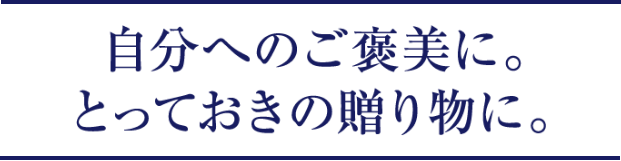 自分へのご褒美に。とっておきの贈り物に。