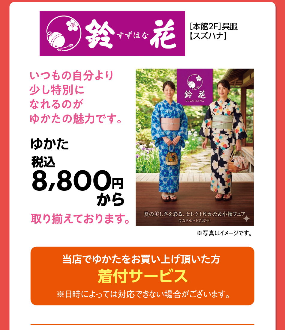 ［本館2F］呉服【スズハナ】 いつもの自分より少し特別になれるのがゆかたの魅力です。 ゆかた 税込8,800円から取り揃えております 当店でゆかたをお買い上げ頂いた方着付サービス ※日時によっては対応できない場合がございます。 ※写真はイメージです。