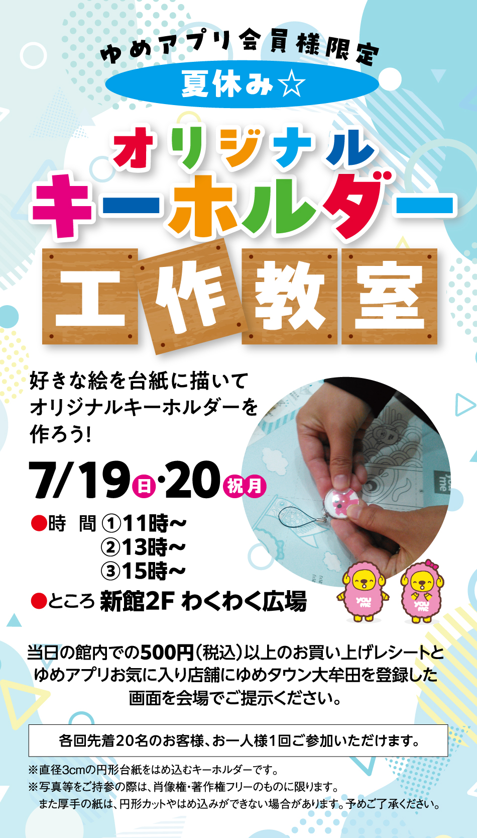ゆめアプリ会員様限定 夏休み☆オリジナルキーホルダー工作教室 好きな絵を台紙に描いてオリジナルキーホルダーを作ろう！ 7月19日(日曜日)・20日(祝日・月曜日) [時間]①11時～ ②13時～ ③15時～ [ところ]新館2F わくわく広場 当日の館内での500円(税込)以上のお買い上げレシートとゆめアプリお気に入り店舗にゆめタウン大牟田を登録した画面を会場でご提示ください。 各回先着20名のお客様、お一人様1回ご参加いただけます。 ※直径3cmの円形台紙をはめ込むキーホルダーです。※写真等をご持参の際は、肖像権・著作権フリーのものに限ります。また厚手の紙は、円形カットやはめ込みができない場合があります。予めご了承ください。