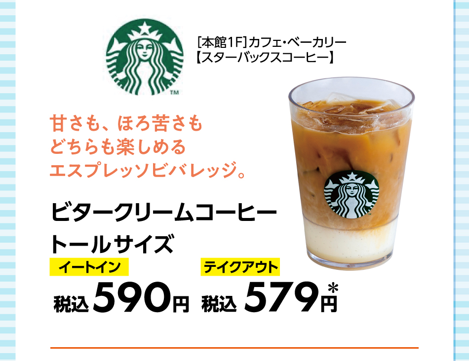 ［本館1F］カフェ・ベーカリー【スターバックスコーヒー】 甘さも、ほろ苦さもどちらも楽しめるエスプレッソビバレッジ。 ビタークリームコーヒートールサイズ イートイン税込590円 テイクアウト税込579円＊