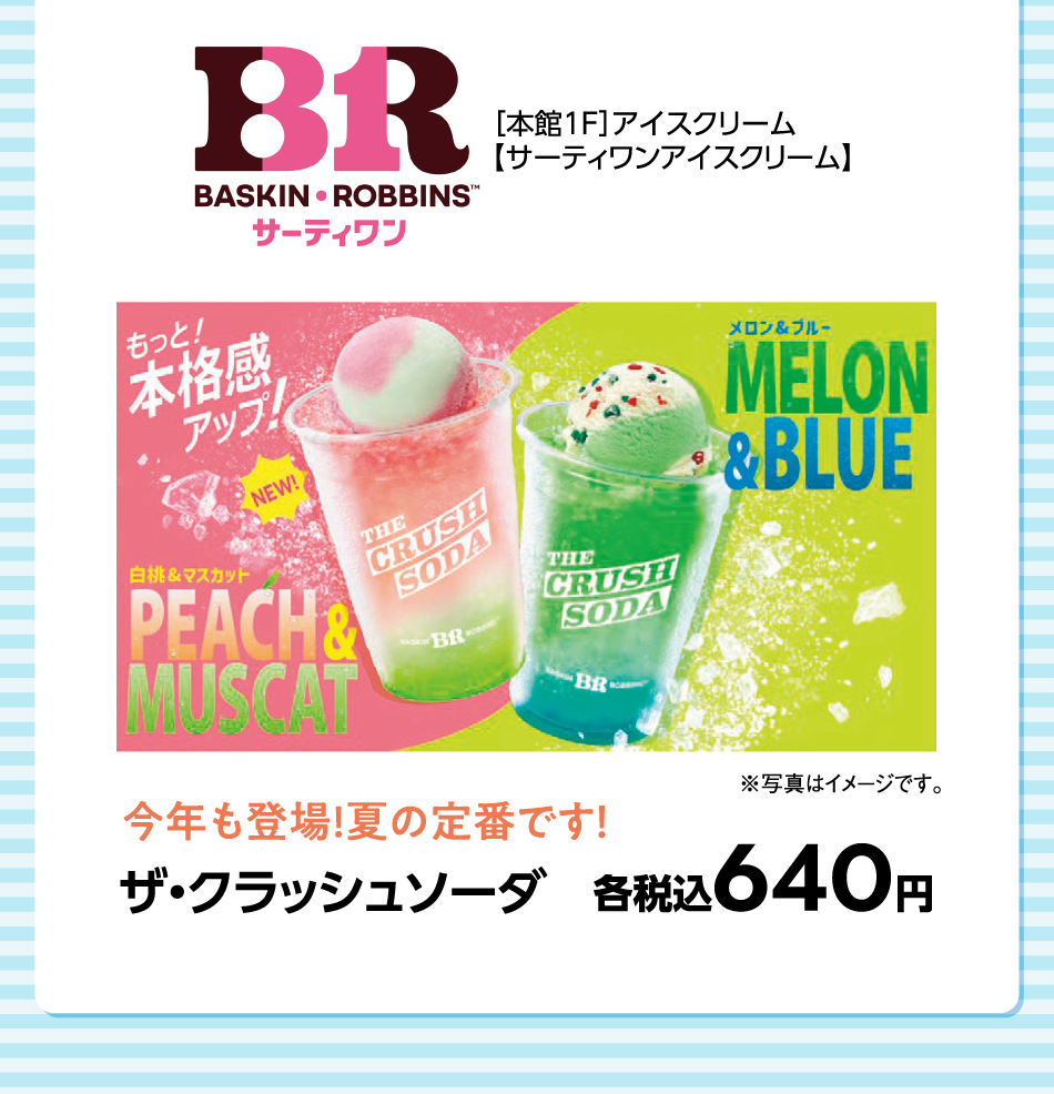 ［本館1F］アイスクリーム【サーティワンアイスクリーム】 ザ・クラッシュソーダ 各税込640円 ※写真はイメージです。