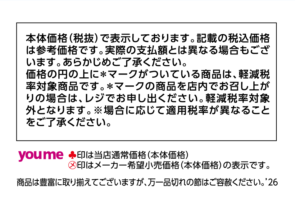 本体価格(税抜)で表示しております。記載の税込価格は参考価格です。実際の支払額とは異なる場合もございます。あらかじめご了承ください。価格の円の上に＊マークがついている商品は、軽減税率対象商品です。＊マークの商品を店内でお召し上がりの場合は、レジでお申し出ください。軽減税率対象外となります。※場合に応じて適用税率が異なることをご了承ください。 ♣印は当店通常価格(本体価格)㋱印はメーカー希望小売価格(本体価格)の表示です。 商品は豊富に取り揃えてございますが、万一品切れの節はご容赦ください。