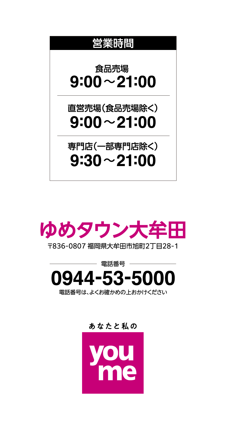営業時間 食品売場 9:00~21:00 直営売場(食品売場除く) 9:00~21:00 専門店(一部専門店除く) 9:30~21:00※一部専門店は営業時間が異なります ゆめタウン大牟田 〒836-0807 福岡県大牟田市旭町2丁目28-1 電話番号 0944-53-5000 電話番号は、よくお確かめの上おかけください あなたと私のyoume