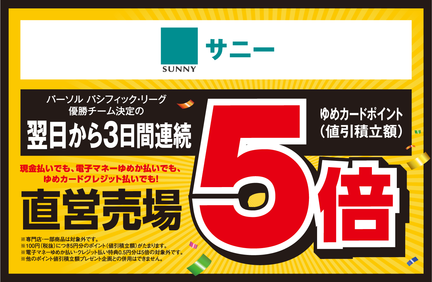 サニー パーソル パシフィック・リーグ優勝チーム決定の翌日から3日間連続 現金払いでも、電子マネーゆめか払いでも、ゆめカードクレジット払いでも！ ゆめカードポイント(値引積立額) 直営売場 ゆめカードポイント(値引積立額)5倍 ※専門店・一部商品は対象外です。※100円(税抜)につき5円分のポイント(値引積立額)がたまります。※電子マネーゆめか払い・クレジット払い特典0.5円分は5倍の対象外です。※他のポイント値引積立額プレゼント企画との併用はできません。