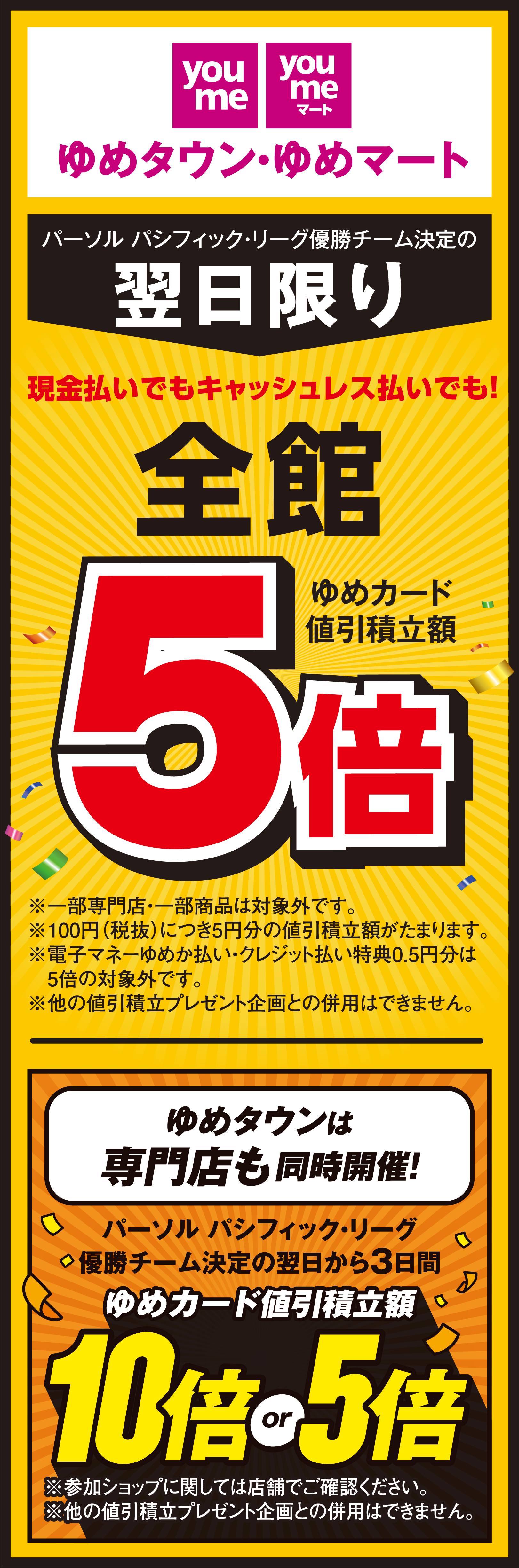 ゆめタウン・ゆめマート パーソル パシフィック・リーグ優勝チーム決定の翌日限り 現金払いでもキャッシュレス払いでも！ 全館 ゆめカード値引積立額5倍 ※一部専門店・一部商品は対象外です。 ※100円(税抜)につき5円分の値引積立額がたまります。 ※電子マネーゆめか払い・クレジット払い特典0.5円分は5倍の対象外です。 ※他の値引積立プレゼント企画との併用はできません。 ゆめタウンは専門店も同時開催! パーソル パシフィック・リーグ優勝チーム決定の翌日から3日間  ゆめカード値引積立額10倍 or 5倍 ※参加ショップに関しては店舗でご確認ください。 ※他の値引積立プレゼント企画との併用はできません。