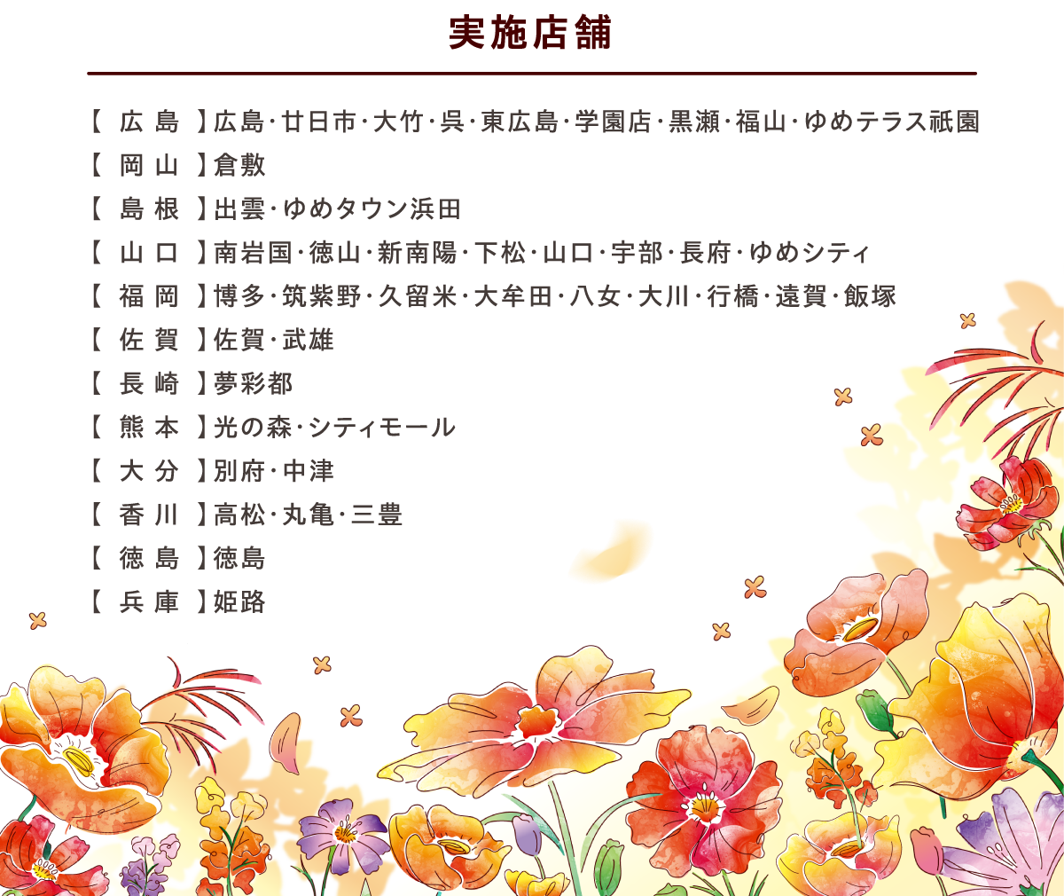 実施店舗:【広島】広島・廿日市・大竹・呉・東広島・学園店・黒瀬・福山・ゆめテラス祇園【岡山】倉敷【島根】出雲・ゆめタウン浜田【山口】南岩国・徳山・新南陽・下松・山口・宇部・長府・ゆめシティ【福岡】博多・筑紫野・久留米・大牟田・八女・大川・行橋・遠賀・飯塚【佐賀】佐賀・武雄【長崎】夢彩都【熊本】光の森・シティモール【大分】別府・中津【香川】高松・丸亀・三豊【徳島】徳島【兵庫】姫路