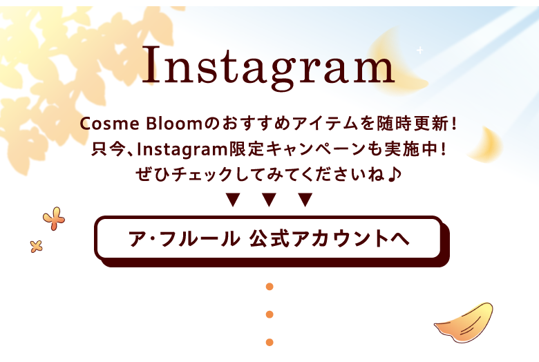 インスタグラム　Cosme Bloomのおすすめアイテムを随時更新！只今、インスタグラム限定キャンペーンも実施中！ぜひチェックしてみてくださいね♪ ア･フルール 公式アカウントへ