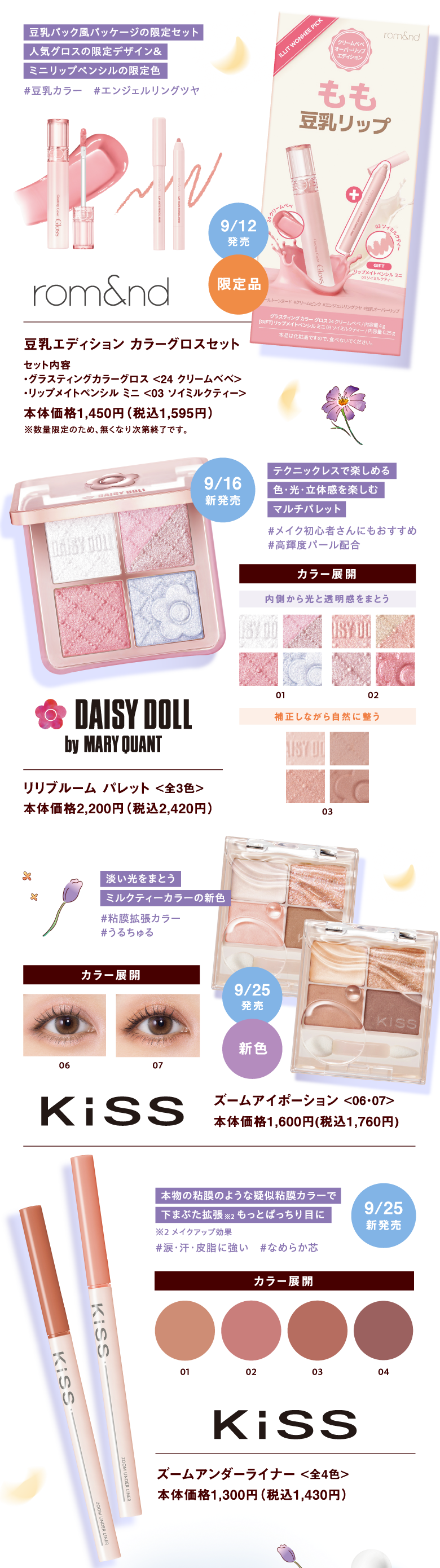[rom&nd]豆乳エディション カラーグロスセット【セット内容・グラスティングカラーグロス <24 クリームベベ>・リップメイトペンシル ミニ <03 ソイミルクティー>】 本体価格1,450円（税込1,595円）※数量限定のため、無くなり次第終了です。【豆乳パック風パッケージの限定セット 人気グロスの限定デザイン＆ミニリップペンシルの限定色#豆乳カラー　#エンジェルリングツヤ】9月12日発売 限定品
				 
				 [DAISY DOLL by MARY QUANT]リリブルーム パレット <全3色> 本体価格2,200円（税込2,420円）【テクニックレスで楽しめる色・光・立体感を楽しむマルチパレット#メイク初心者さんにもおすすめ #高輝度パール配合 カラー展開<01,02 内側から光と透明感をまとう><03 補正しながら自然に整う>】9月16日新発売				 
				 
				 
				 [KiSS]ズームアイポーション <06・07> 本体価格1,600円(税込1,760円)【淡い光をまとうミルクティーカラーの新色#粘膜拡張カラー#うるちゅる カラー展開<06><07>】9月25日発売 新色					 
				 [KiSS]ズームアンダーライナー <全4色> 本体価格1,300円（税込1,430円）【本物の粘膜のような疑似粘膜カラーで下まぶた拡張※メイクアップ効果 もっとぱっちり目に#涙・汗・皮脂に強い　#なめらか芯 カラー展開<01><02><03><04>】9月25日新発売