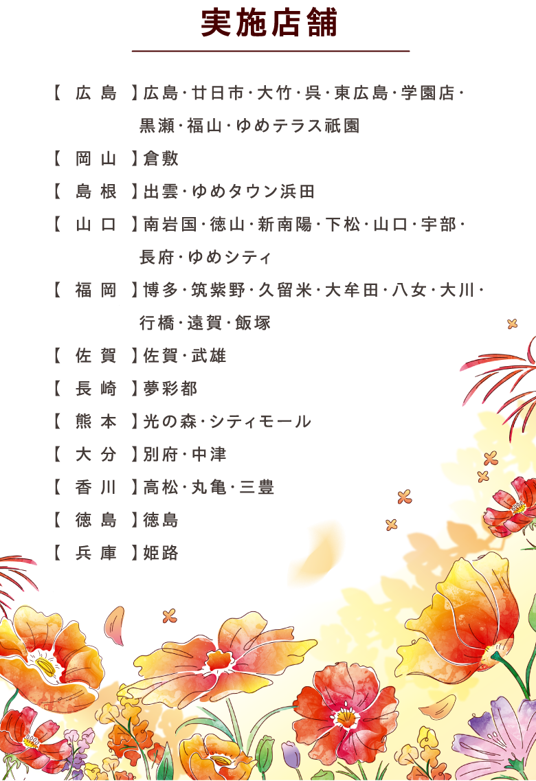 実施店舗:【広島】広島・廿日市・大竹・呉・東広島・学園店・黒瀬・福山・ゆめテラス祇園【岡山】倉敷【島根】出雲・ゆめタウン浜田【山口】南岩国・徳山・新南陽・下松・山口・宇部・長府・ゆめシティ【福岡】博多・筑紫野・久留米・大牟田・八女・大川・行橋・遠賀・飯塚【佐賀】佐賀・武雄【長崎】夢彩都【熊本】光の森・シティモール【大分】別府・中津【香川】高松・丸亀・三豊【徳島】徳島【兵庫】姫路