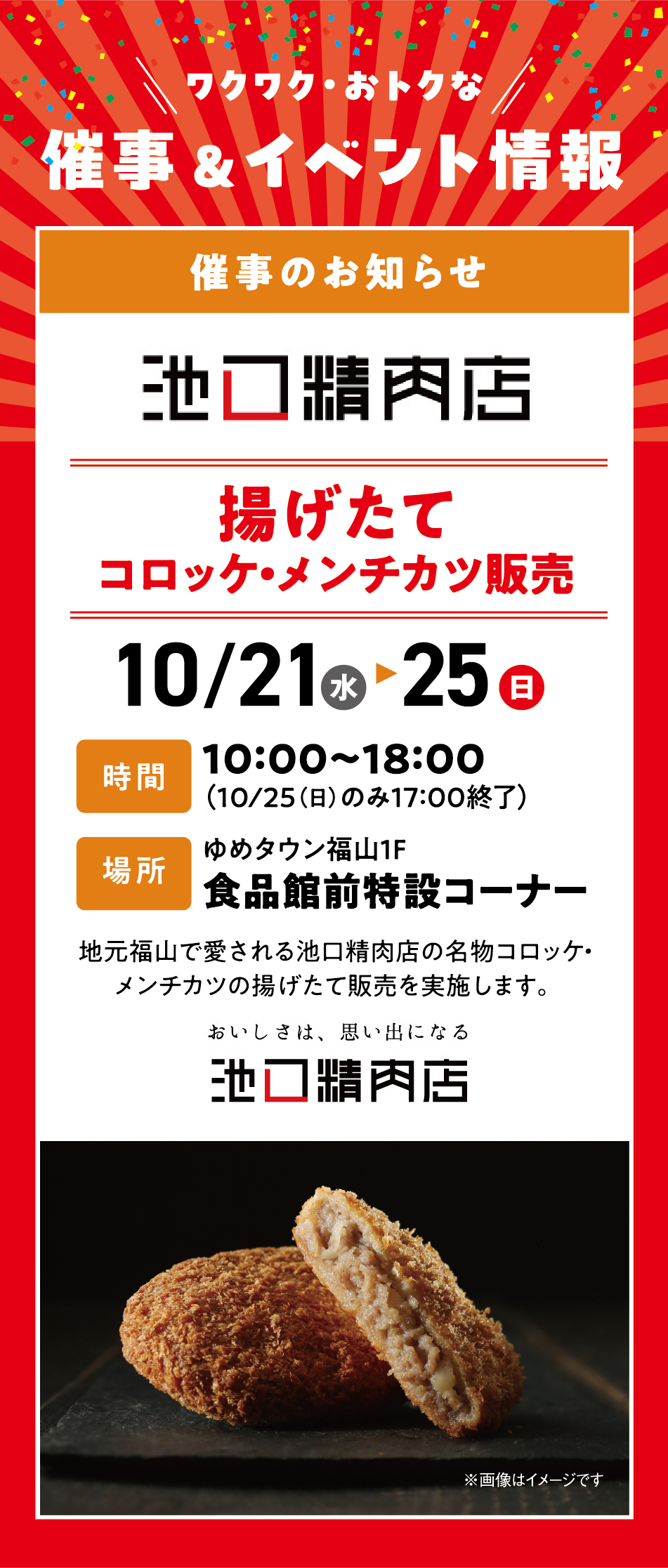ワクワク・おトクな催事＆イベント情報 [催事のお知らせ]揚げたてコロッケ・メンチカツ販売 10月21日(水曜日)～25日(日曜日) [時間]10時〜18時（10月25日(日曜日)のみ17時終了） [場所]ゆめタウン福山1F 食品館前特設コーナー 地元福山で愛される池口精肉店の名物コロッケ・メンチカツの揚げたて販売を実施します。