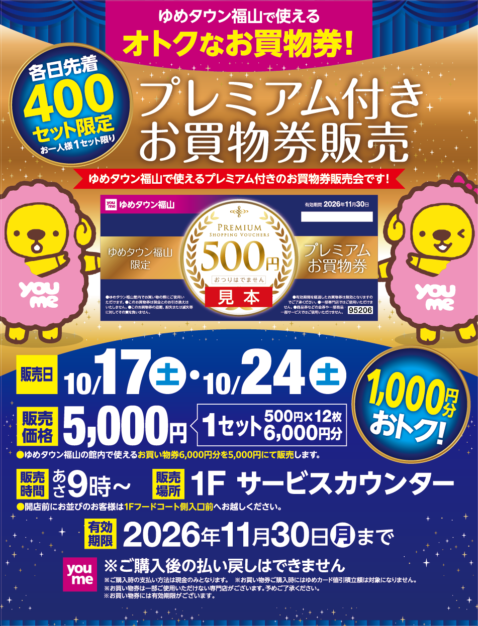 ゆめタウン福山で使えるオトクなお買い物券！各日先着400セット限定（お一人様1セット限り） プレミアム付きお買い物券販売   [販売日]10月17日(土曜日)・10月24日(土曜日)  [販売価格]5,000円（1セット 500円×12枚 6,000円分 / 1,000円分おトク！）ゆめタウン福山の館内で使えるお買い物券6,000円分を5,000円にて販売します。 [販売時間]あさ9時〜 開店前にお並びのお客様は1Fフードコート側入口前へお越しください。 [販売場所]1F サービスカウンター [有効期限]11月30日(月曜日)まで [注意事項]※ご購入後の払い戻しはできません。※ご購入時の支払い方法は現金のみとなります。※お買い物の際にはゆめカード積立額は対象になりません。※お買い物券は一部ご使用いただけない専門店がございます。予めご了承ください。※お買い物券には有効期限がございます。