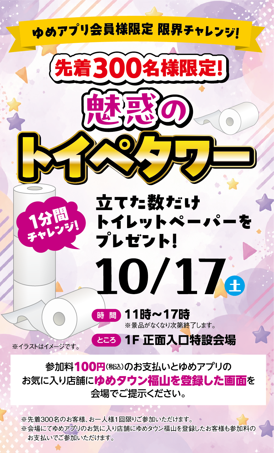 ゆめアプリ会員様限定 限界チャレンジ！ 先着300名様限定！魅惑のトイペタワー  1分間チャレンジ！立てた数だけトイレットペーパーをプレゼント！  10月17日(土曜日) [時間]11時〜17時（※景品がなくなり次第終了します） [ところ]1F 正面入口特設会場  参加料100円（税込）のお支払いとゆめアプリのお気に入り店舗にゆめタウン福山を登録した画面を会場でご提示ください。 ※先着300名のお客様、お一人様1回限りご参加いただけます。※会場にてゆめアプリのお気に入り店舗にゆめタウン福山を登録のお客様も参加料のお支払いでご参加いただけます。※イラストはイメージです。