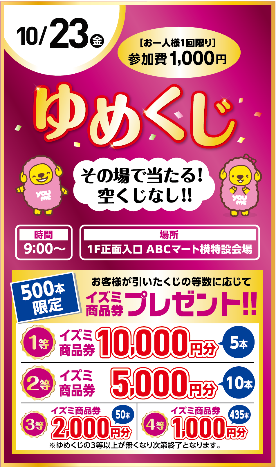 10月23日(金曜日) 参加費：1,000円［お一人様1回限り］ゆめくじ その場で当たる！空くじなし！！ [時間]9:00〜 [場所]1F正面入口 ABCマート横特設会場  500本限定！お客様が引いたくじの等数に応じてイズミ商品券プレゼント！！   1等：イズミ商品券 10,000円分（5本）2等：イズミ商品券 5,000円分（10本） 3等：イズミ商品券 2,000円分（50本） 4等：イズミ商品券 1,000円分（435本） ※ゆめくじの3等以上が無くなり次第終了となります。