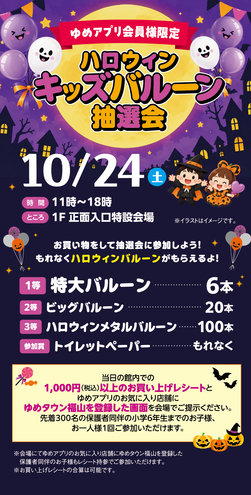 ゆめアプリ会員様限定 ハロウィンキッズバルーン抽選会 10月24日(土曜日) [時間]11時〜18時 [ところ]1F 正面入口特設会場 ※イラストはイメージです。 お買い物をして抽選会に参加しよう！もれなくハロウィンバルーンがもらえるよ！   1等 特大バルーン 6本 2等 ビッグバルーン 20本 3等 ハロウィンメタルバルーン 100本 参加賞 トイレットペーパー もれなく  当日の館内での1,000円(税込)以上のお買い上げレシートとゆめアプリのお気に入り店舗にゆめタウン福山を登録した画面を会場でご提示ください。先着300名の保護者同伴の小学6年生までのお子様、お一人様1回ご参加いただけます。 ※会場にてゆめアプリのお気に入り店舗にゆめタウン福山を登録した保護者同伴のお子様もレシート持参でご参加いただけます。※お買い上げレシートの合算は可能です。