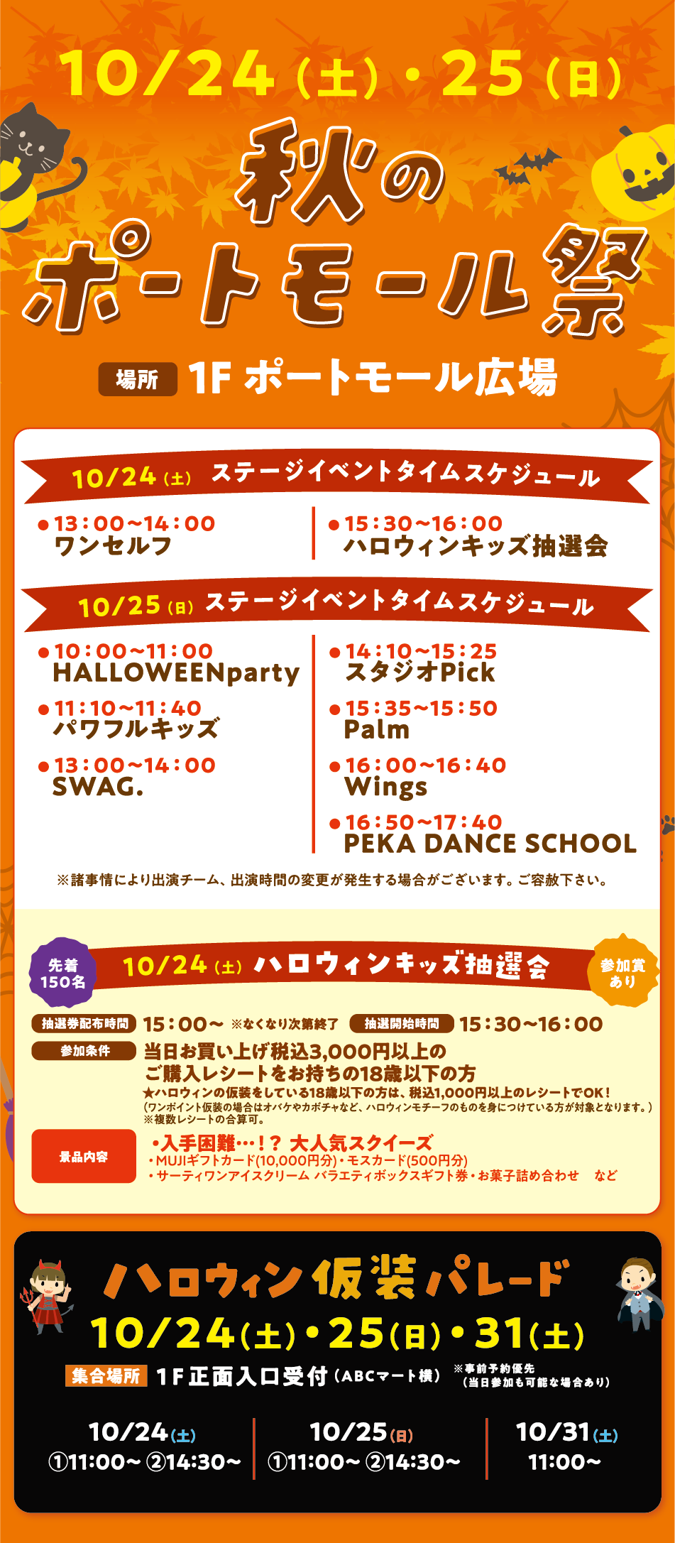 10月24日(土曜日)・25日(日曜日) 【秋のポートモール祭】[場所] 1F ポートモール広場   10月24日(土曜日) ステージイベントタイムスケジュール ・13:00〜14:00 ワンセルフ ・15:30〜16:00 ハロウィンキッズ抽選会   10月25日(日曜日) ステージイベントタイムスケジュール ・10:00〜11:00 HALLOWEENparty ・11:10〜11:40 パワフルキッズ ・13:00〜14:00 SWAG. ・14:10〜15:25 スタジオPick ・15:35〜15:50 Palm ・16:00〜16:40 Wings ・16:50〜17:40 PEKA DANCE SCHOOL   ※諸事情により出演チーム、出演時間の変更が発生する場合がございます。ご容赦下さい。 先着150名 10月24日(土曜日) 【ハロウィンキッズ抽選会】 参加賞あり [抽選券配布時間] 15:00〜 ※なくなり次第終了 [抽選開始時間] 15:30〜16:00 [参加条件] 当日お買い上げ税込3,000円以上のご購入レシートをお持ちの18歳以下の方★ハロウィンの仮装をしている18歳以下の方は、税込1,000円以上のレシートでOK！（ワンポイント仮装の場合はオバケやカボチャなど、ハロウィンモチーフのものを身につけている方が対象となります。）※複数レシートの合算可。 [景品内容]・入手困難…！？ 大人気スクイーズ ・MUJIギフトカード(10,000円分)・モスカード(500円分) ・サーティワンアイスクリーム バラエティボックスギフト券・お菓子詰め合わせ など  【ハロウィン仮装パレード】10月24日(土曜日)・25日(日曜日)・31日(土曜日) [集合場所] 1F 正面入口受付（ABCマート横） ※事前予約優先（当日参加も可能な場合あり）10月24日(土曜日) ①11:00〜 ②14:30〜 10月25日(日曜日) ①11:00〜 ②14:30〜 10月31日(土曜日) 11:00〜
